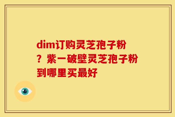 dim订购灵芝孢子粉?紫一破壁灵芝孢子粉到哪里买好 dim订购灵芝孢子粉?紫一破壁灵芝孢子粉到哪里买好
