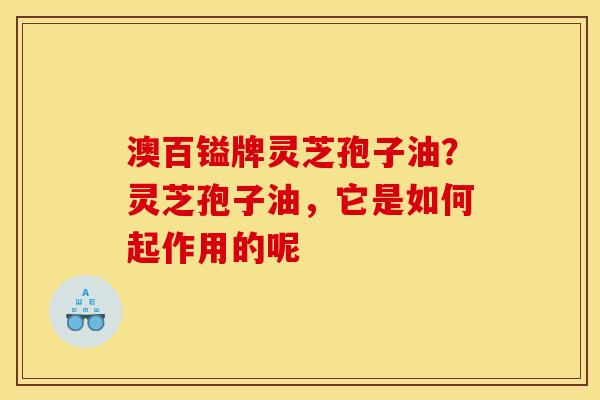 澳百镒牌灵芝孢子油?灵芝孢子油,它是如何起作用的呢 澳百镒牌灵芝孢子油?灵芝孢子油,它是如何起作用的呢
