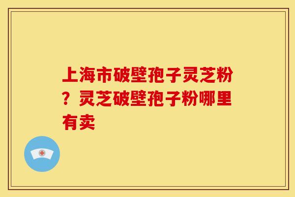 上海市破壁孢子灵芝粉?灵芝破壁孢子粉哪里有卖 上海市破壁孢子灵芝粉?灵芝破壁孢子粉哪里有卖