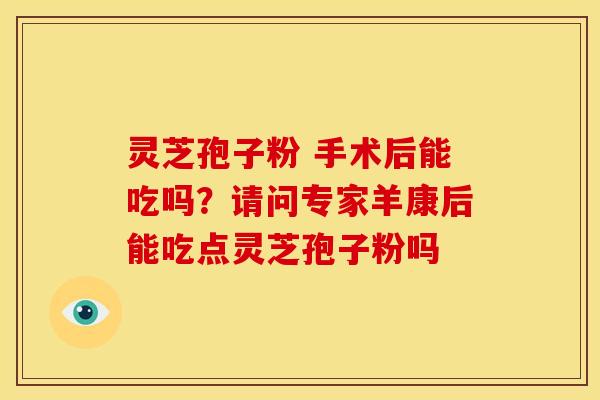 灵芝孢子粉 手术后能吃吗?请问专家羊康后能吃点灵芝孢子粉吗 灵芝孢子粉 手术后能吃吗?请问专家羊康后能吃点灵芝孢子粉吗