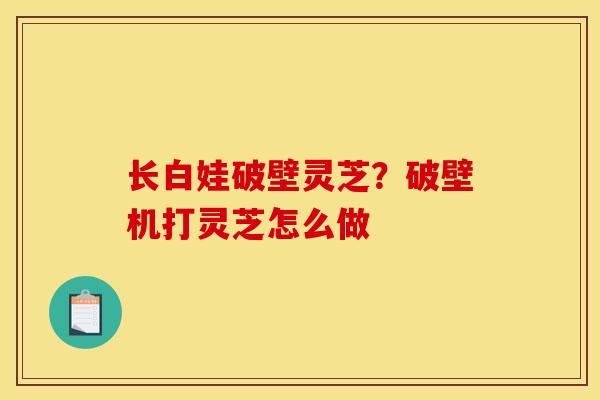 长白娃破壁灵芝?破壁机打灵芝怎么做 长白娃破壁灵芝?破壁机打灵芝怎么做
