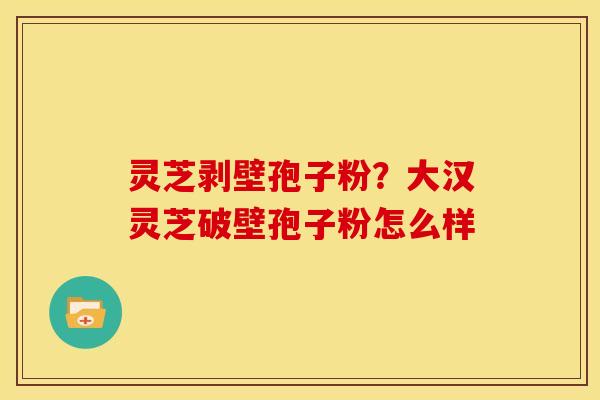 灵芝剥壁孢子粉?大汉灵芝破壁孢子粉怎么样 灵芝剥壁孢子粉?大汉灵芝破壁孢子粉怎么样