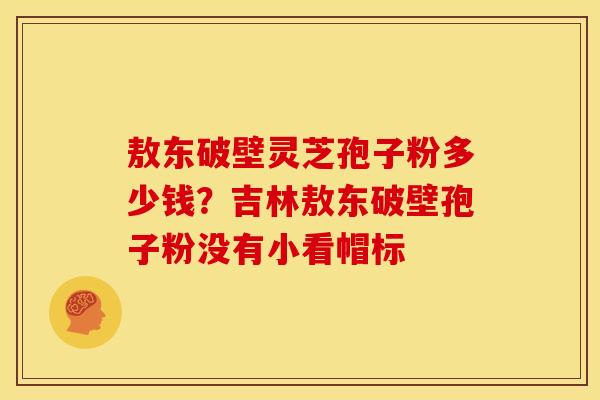 敖东破壁灵芝孢子粉多少钱?吉林敖东破壁孢子粉没有小看帽标 敖东破壁灵芝孢子粉多少钱?吉林敖东破壁孢子粉没有小看帽标