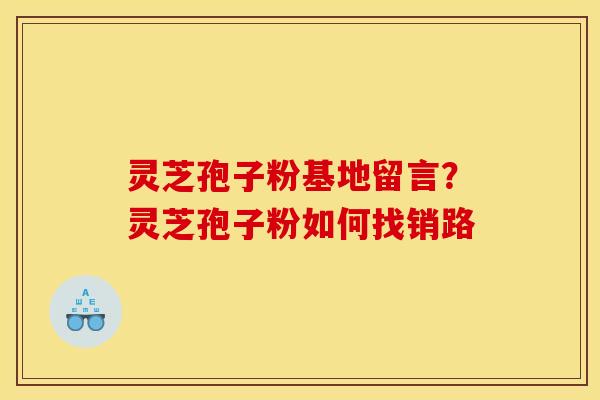 灵芝孢子粉基地留言?灵芝孢子粉如何找销路 灵芝孢子粉基地留言?灵芝孢子粉如何找销路