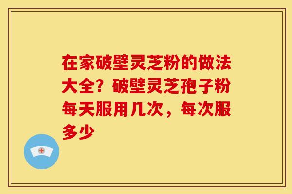 在家破壁灵芝粉的做法大全？破壁灵芝孢子粉每天服用几次，每次服多少