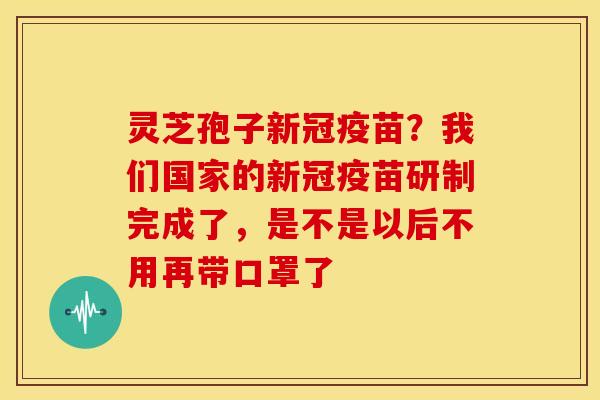 灵芝孢子新冠疫苗?我们国家的新冠疫苗研制完成了,是不是以后不用再带口罩了 灵芝孢子新冠疫苗?我们国家的新冠疫苗研制完成了,是不是以后不用再带口罩了