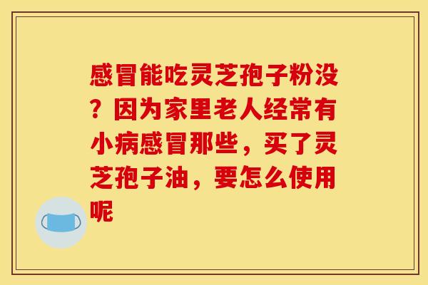 能吃灵芝孢子粉没?因为家里老人经常有小那些,买了灵芝孢子油,要怎么使用呢 能吃灵芝孢子粉没?因为家里老人经常有小那些,买了灵芝孢子油,要怎么使用呢