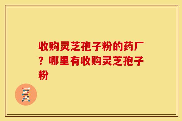 收购灵芝孢子粉的药厂？哪里有收购灵芝孢子粉