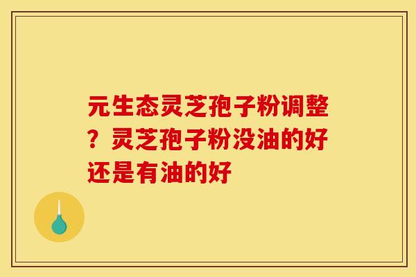 元生态灵芝孢子粉调整?灵芝孢子粉没油的好还是有油的好 元生态灵芝孢子粉调整?灵芝孢子粉没油的好还是有油的好