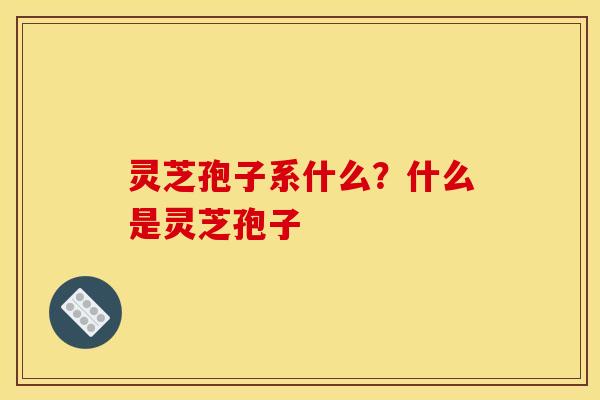 灵芝孢子系什么?什么是灵芝孢子 灵芝孢子系什么?什么是灵芝孢子