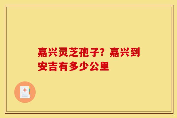 嘉兴灵芝孢子?嘉兴到安吉有多少公里 嘉兴灵芝孢子?嘉兴到安吉有多少公里