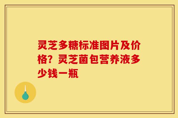 灵芝多糖标准图片及价格？灵芝菌包营养液多少钱一瓶