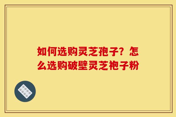 如何选购灵芝孢子?怎么选购破壁灵芝袍子粉 如何选购灵芝孢子?怎么选购破壁灵芝袍子粉