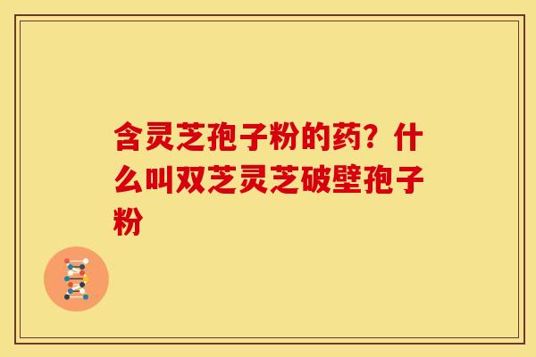 含灵芝孢子粉的药?什么叫双芝灵芝破壁孢子粉 含灵芝孢子粉的药?什么叫双芝灵芝破壁孢子粉