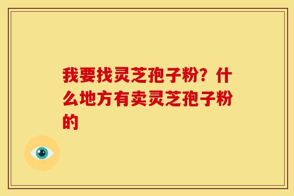 我要找灵芝孢子粉？什么地方有卖灵芝孢子粉的