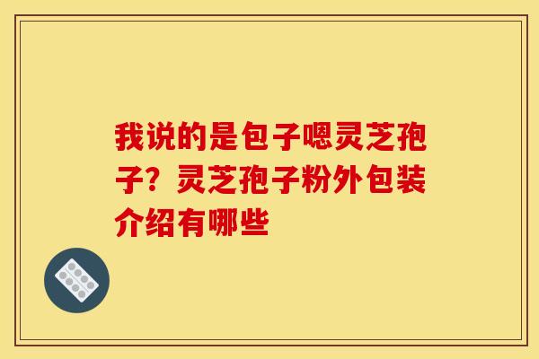 我说的是包子嗯灵芝孢子?灵芝孢子粉外包装介绍有哪些 我说的是包子嗯灵芝孢子?灵芝孢子粉外包装介绍有哪些