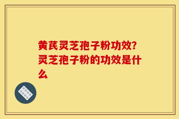 黄芪灵芝孢子粉功效?灵芝孢子粉的功效是什么 黄芪灵芝孢子粉功效?灵芝孢子粉的功效是什么