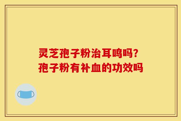 灵芝孢子粉耳鸣吗?孢子粉有补的功效吗 灵芝孢子粉耳鸣吗?孢子粉有补的功效吗