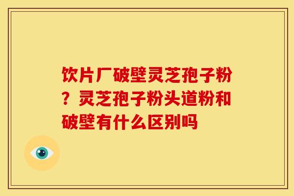 饮片厂破壁灵芝孢子粉?灵芝孢子粉头道粉和破壁有什么区别吗 饮片厂破壁灵芝孢子粉?灵芝孢子粉头道粉和破壁有什么区别吗