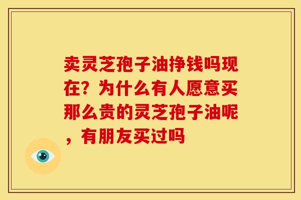 卖灵芝孢子油挣钱吗现在？为什么有人愿意买那么贵的灵芝孢子油呢，有朋友买过吗