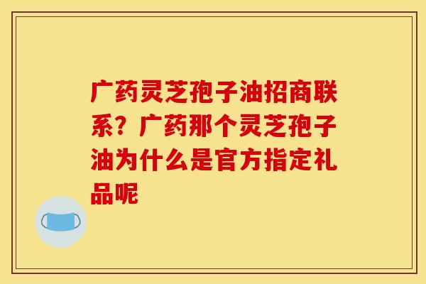 广药灵芝孢子油招商联系？广药那个灵芝孢子油为什么是官方指定礼品呢