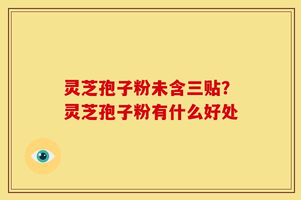 灵芝孢子粉未含三贴?灵芝孢子粉有什么好处 灵芝孢子粉未含三贴?灵芝孢子粉有什么好处
