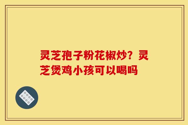 灵芝孢子粉花椒炒?灵芝煲鸡小孩可以喝吗 灵芝孢子粉花椒炒?灵芝煲鸡小孩可以喝吗