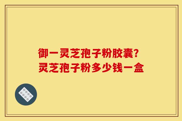 御一灵芝孢子粉胶囊？灵芝孢子粉多少钱一盒