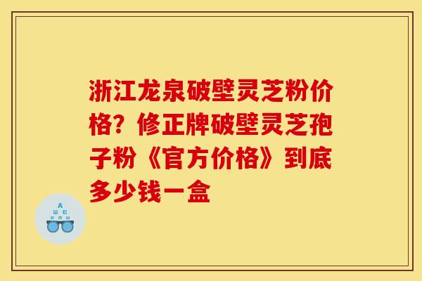 浙江龙泉破壁灵芝粉价格？修正牌破壁灵芝孢子粉《官方价格》到底多少钱一盒