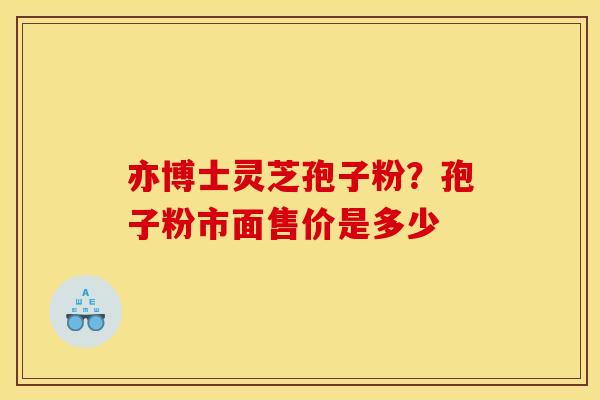 亦博士灵芝孢子粉?孢子粉市面售价是多少 亦博士灵芝孢子粉?孢子粉市面售价是多少