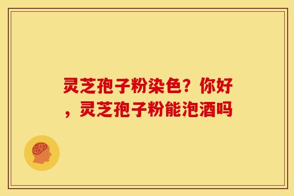 灵芝孢子粉染色?你好,灵芝孢子粉能泡酒吗 灵芝孢子粉染色?你好,灵芝孢子粉能泡酒吗