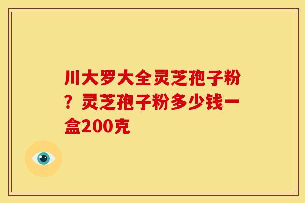 川大罗大全灵芝孢子粉？灵芝孢子粉多少钱一盒200克