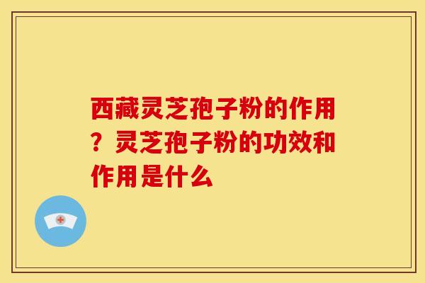 西藏灵芝孢子粉的作用？灵芝孢子粉的功效和作用是什么