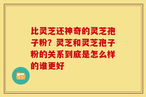 比灵芝还神奇的灵芝孢子粉?灵芝和灵芝孢子粉的关系到底是怎么样的谁更好 比灵芝还神奇的灵芝孢子粉?灵芝和灵芝孢子粉的关系到底是怎么样的谁更好