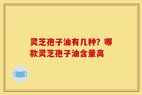 灵芝孢子油有几种?哪款灵芝孢子油含量高 灵芝孢子油有几种?哪款灵芝孢子油含量高