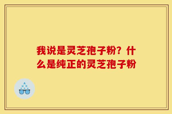 我说是灵芝孢子粉?什么是纯正的灵芝孢子粉 我说是灵芝孢子粉?什么是纯正的灵芝孢子粉