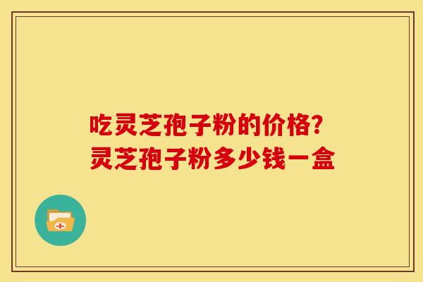 吃灵芝孢子粉的价格?灵芝孢子粉多少钱一盒 吃灵芝孢子粉的价格?灵芝孢子粉多少钱一盒