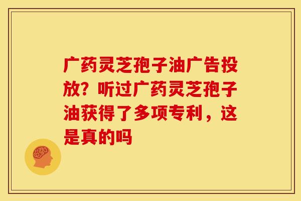 广药灵芝孢子油广告投放？听过广药灵芝孢子油获得了多项专利，这是真的吗