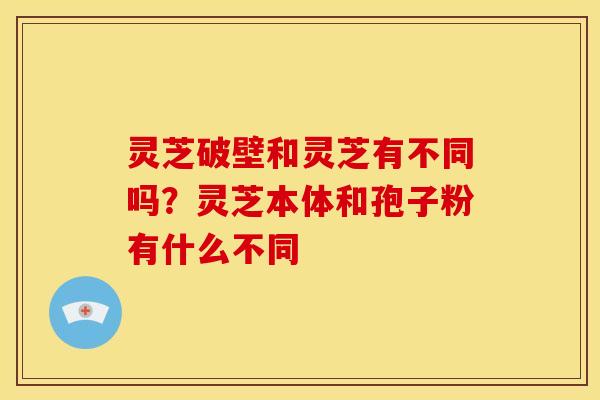 灵芝破壁和灵芝有不同吗?灵芝本体和孢子粉有什么不同 灵芝破壁和灵芝有不同吗?灵芝本体和孢子粉有什么不同
