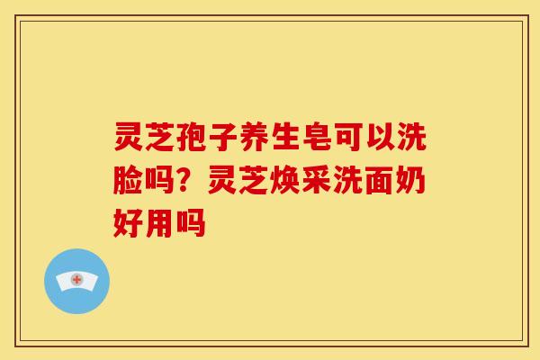 灵芝孢子养生皂可以洗脸吗?灵芝焕采洗面奶好用吗 灵芝孢子养生皂可以洗脸吗?灵芝焕采洗面奶好用吗