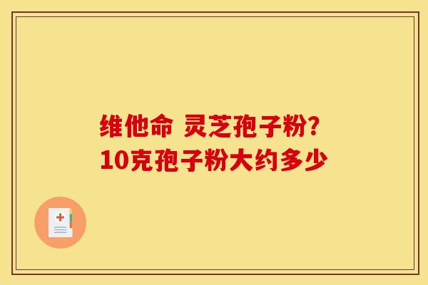 维他命 灵芝孢子粉?10克孢子粉大约多少 维他命 灵芝孢子粉?10克孢子粉大约多少