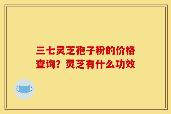 三七灵芝孢子粉的价格查询?灵芝有什么功效 三七灵芝孢子粉的价格查询?灵芝有什么功效