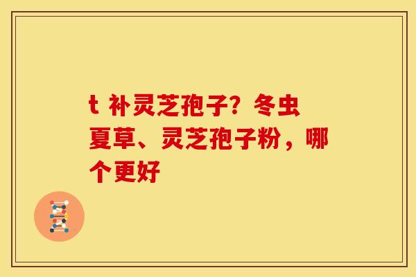 t 补灵芝孢子?冬虫夏草、灵芝孢子粉,哪个更好 t 补灵芝孢子?冬虫夏草、灵芝孢子粉,哪个更好
