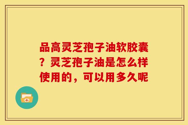 品高灵芝孢子油软胶囊?灵芝孢子油是怎么样使用的,可以用多久呢 品高灵芝孢子油软胶囊?灵芝孢子油是怎么样使用的,可以用多久呢