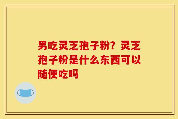 男吃灵芝孢子粉?灵芝孢子粉是什么东西可以随便吃吗 男吃灵芝孢子粉?灵芝孢子粉是什么东西可以随便吃吗