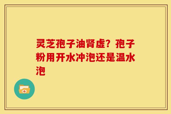 灵芝孢子油虚？孢子粉用开水冲泡还是温水泡