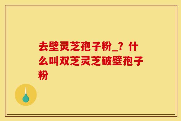 去壁灵芝孢子粉_?什么叫双芝灵芝破壁孢子粉 去壁灵芝孢子粉_?什么叫双芝灵芝破壁孢子粉
