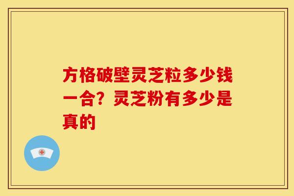 方格破壁灵芝粒多少钱一合?灵芝粉有多少是真的 方格破壁灵芝粒多少钱一合?灵芝粉有多少是真的