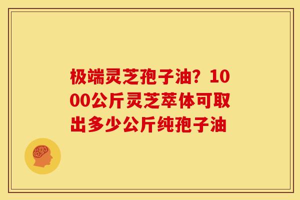 极端灵芝孢子油？1000公斤灵芝萃体可取出多少公斤纯孢子油