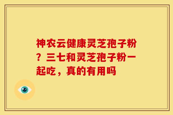 神农云健康灵芝孢子粉?三七和灵芝孢子粉一起吃,真的有用吗 神农云健康灵芝孢子粉?三七和灵芝孢子粉一起吃,真的有用吗